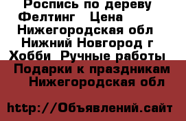 Роспись по дереву. Фелтинг › Цена ­ 400 - Нижегородская обл., Нижний Новгород г. Хобби. Ручные работы » Подарки к праздникам   . Нижегородская обл.